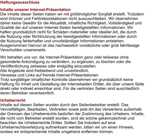 Haftungsausschluss Inhalte unserer Internet-Präsentation Die Inhalte dieser Seiten haben wir mit größtmöglicher Sorgfalt erstellt. Trotzdem sind Irrtümer und Fehlinterpretationen nicht auszuschließen. Wir übernehmen daher keine Gewähr für die Aktualität, inhaltliche Richtigkeit, Vollständigkeit und Qualität der auf unseren Internet-Seiten bereitgestellten Informationen. Wir haften grundsätzlich nicht für Schäden materieller oder ideeller Art, die durch die Nutzung oder Nichtnutzung der bereitgestellten Informationen oder durch die Nutzung fehlerhafter und unvollständiger Informationen entstehen. Ausgenommen hiervon ist das nachweislich vorsätzliche oder grob fahrlässige Verschulden unsererseits. Wir behalten uns vor, die Internet-Präsentation ganz oder teilweise ohne gesonderte Ankündigung zu verändern, zu ergänzen, zu löschen oder die Veröffentlichung zeitweise oder endgültig einzustellen. Alle Angebote sind freibleibend und unverbindlich. Verweise und Links auf fremde Internet-Präsentationen Trotz sorgfältiger inhaltlicher Kontrolle übernehmen wir grundsätzlich keine Haftung für Inhalt und Gestaltung der Internetseiten Dritter, die über unsere Seite direkt oder indirekt erreichbar sind. Für die verlinkten Seiten sind auschließlich deren Betreiber verantwortlich. Urheberrecht Inhalte auf diesen Seiten wurden durch den Seitenbetreiber erstellt. Das Vervielfältigen, Bearbeiten, Verbreiten sowie jede Art des Verwertens außerhalb der Grenzen des Urheberrechts bedürfen der Zustimmung des Urhebers. Inhalte, die nicht vom Betreiber erstellt wurden, sind als solche gekennzeichnet und beachten die Urheberrechte Dritter. Sollten Sie trotzdem auf eine Urheberrechtsverletzung aufmerksam werden, bitten wir um einen Hinweis, sodass wir entsprechende Inhalte umgehend entfernen können.