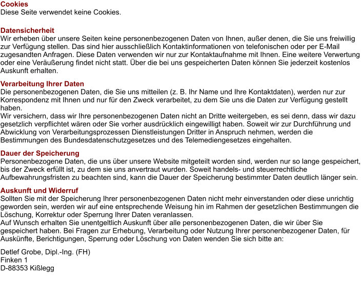 Cookies Diese Seite verwendet keine Cookies. Datensicherheit Wir erheben über unsere Seiten keine personenbezogenen Daten von Ihnen, außer denen, die Sie uns freiwillig zur Verfügung stellen. Das sind hier ausschließlich Kontaktinformationen von telefonischen oder per E-Mail zugesandten Anfragen. Diese Daten verwenden wir nur zur Kontaktaufnahme mit Ihnen. Eine weitere Verwertung oder eine Veräußerung findet nicht statt. Über die bei uns gespeicherten Daten können Sie jederzeit kostenlos Auskunft erhalten. Verarbeitung Ihrer Daten Die personenbezogenen Daten, die Sie uns mitteilen (z. B. Ihr Name und Ihre Kontaktdaten), werden nur zur Korrespondenz mit Ihnen und nur für den Zweck verarbeitet, zu dem Sie uns die Daten zur Verfügung gestellt haben. Wir versichern, dass wir Ihre personenbezogenen Daten nicht an Dritte weitergeben, es sei denn, dass wir dazu gesetzlich verpflichtet wären oder Sie vorher ausdrücklich eingewilligt haben. Soweit wir zur Durchführung und Abwicklung von Verarbeitungsprozessen Dienstleistungen Dritter in Anspruch nehmen, werden die Bestimmungen des Bundesdatenschutzgesetzes und des Telemediengesetzes eingehalten. Dauer der Speicherung Personenbezogene Daten, die uns über unsere Website mitgeteilt worden sind, werden nur so lange gespeichert, bis der Zweck erfüllt ist, zu dem sie uns anvertraut wurden. Soweit handels- und steuerrechtliche Aufbewahrungsfristen zu beachten sind, kann die Dauer der Speicherung bestimmter Daten deutlich länger sein. Auskunft und Widerruf Sollten Sie mit der Speicherung Ihrer personenbezogenen Daten nicht mehr einverstanden oder diese unrichtig geworden sein, werden wir auf eine entsprechende Weisung hin im Rahmen der gesetzlichen Bestimmungen die Löschung, Korrektur oder Sperrung Ihrer Daten veranlassen. Auf Wunsch erhalten Sie unentgeltlich Auskunft über alle personenbezogenen Daten, die wir über Sie gespeichert haben. Bei Fragen zur Erhebung, Verarbeitung oder Nutzung Ihrer personenbezogener Daten, für Auskünfte, Berichtigungen, Sperrung oder Löschung von Daten wenden Sie sich bitte an: Detlef Grobe, Dipl.-Ing. (FH) Finken 1 D-88353 Kißlegg