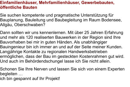 Einfamilienhäuser, Mehrfamilienhäuser, Gewerbebauten, öffentliche Bauten Sie suchen kompetente und pragmatische Unterstützung für Bauplanung, Bauleitung und Baubegleitung im Raum Bodensee, Allgäu, Oberschwaben?  Dann sollten wir uns kennenlernen. Mit über 25 Jahren Erfahrung und mehr als 120 realiserten Bauwerken in der Region sind Ihre Bauvorhaben bei mir in guten Händen. Als unabhängiger Bauingenieur bin ich immer an und auf der Seite meiner Kunden. Langjährige Kontakte zu regionalen Handwerksbetrieben ermöglichen, dass der Bau im gesteckten Kostenrahmen gut wird. Und auch im Behördendschungel lasse ich Sie nicht allein. Schonen Sie Ihre Nerven und lassen Sie sich von einem Experten begleiten … ich bin gespannt auf Ihr Projekt!