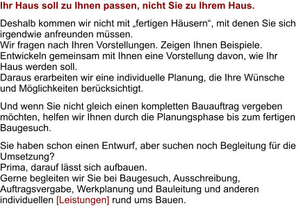 Ihr Haus soll zu Ihnen passen, nicht Sie zu Ihrem Haus. Deshalb kommen wir nicht mit „fertigen Häusern“, mit denen Sie sich irgendwie anfreunden müssen. Wir fragen nach Ihren Vorstellungen. Zeigen Ihnen Beispiele.  Entwickeln gemeinsam mit Ihnen eine Vorstellung davon, wie Ihr Haus werden soll. Daraus erarbeiten wir eine individuelle Planung, die Ihre Wünsche und Möglichkeiten berücksichtigt. Und wenn Sie nicht gleich einen kompletten Bauauftrag vergeben möchten, helfen wir Ihnen durch die Planungsphase bis zum fertigen Baugesuch. Sie haben schon einen Entwurf, aber suchen noch Begleitung für die Umsetzung?  Prima, darauf lässt sich aufbauen. Gerne begleiten wir Sie bei Baugesuch, Ausschreibung, Auftragsvergabe, Werkplanung und Bauleitung und anderen individuellen [Leistungen] rund ums Bauen.