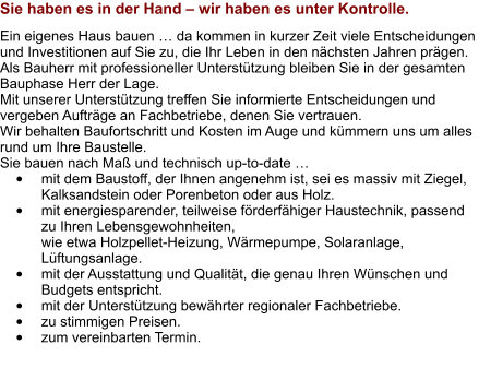 Sie haben es in der Hand – wir haben es unter Kontrolle. Ein eigenes Haus bauen … da kommen in kurzer Zeit viele Entscheidungen und Investitionen auf Sie zu, die Ihr Leben in den nächsten Jahren prägen.  Als Bauherr mit professioneller Unterstützung bleiben Sie in der gesamten Bauphase Herr der Lage.  Mit unserer Unterstützung treffen Sie informierte Entscheidungen und vergeben Aufträge an Fachbetriebe, denen Sie vertrauen.  Wir behalten Baufortschritt und Kosten im Auge und kümmern uns um alles rund um Ihre Baustelle. Sie bauen nach Maß und technisch up-to-date … •	mit dem Baustoff, der Ihnen angenehm ist, sei es massiv mit Ziegel, Kalksandstein oder Porenbeton oder aus Holz. •	mit energiesparender, teilweise förderfähiger Haustechnik, passend zu Ihren Lebensgewohnheiten, wie etwa Holzpellet-Heizung, Wärmepumpe, Solaranlage, Lüftungsanlage. •	mit der Ausstattung und Qualität, die genau Ihren Wünschen und Budgets entspricht. •	mit der Unterstützung bewährter regionaler Fachbetriebe. •	zu stimmigen Preisen. •	zum vereinbarten Termin.