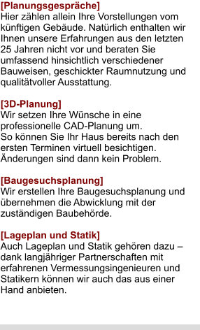 [Planungsgespräche] Hier zählen allein Ihre Vorstellungen vom künftigen Gebäude. Natürlich enthalten wir Ihnen unsere Erfahrungen aus den letzten 25 Jahren nicht vor und beraten Sie umfassend hinsichtlich verschiedener Bauweisen, geschickter Raumnutzung und qualitätvoller Ausstattung.  [3D-Planung] Wir setzen Ihre Wünsche in eine professionelle CAD-Planung um. So können Sie Ihr Haus bereits nach den ersten Terminen virtuell besichtigen. Änderungen sind dann kein Problem.  [Baugesuchsplanung] Wir erstellen Ihre Baugesuchsplanung und übernehmen die Abwicklung mit der zuständigen Baubehörde.  [Lageplan und Statik]Auch Lageplan und Statik gehören dazu – dank langjähriger Partnerschaften mit erfahrenen Vermessungsingenieuren und Statikern können wir auch das aus einer Hand anbieten.