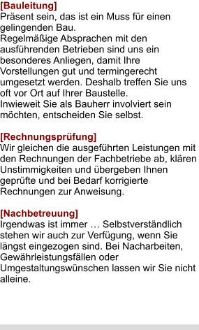 [Bauleitung] Präsent sein, das ist ein Muss für einen gelingenden Bau.  Regelmäßige Absprachen mit den ausführenden Betrieben sind uns ein besonderes Anliegen, damit Ihre Vorstellungen gut und termingerecht umgesetzt werden. Deshalb treffen Sie uns oft vor Ort auf Ihrer Baustelle. Inwieweit Sie als Bauherr involviert sein möchten, entscheiden Sie selbst.  [Rechnungsprüfung] Wir gleichen die ausgeführten Leistungen mit den Rechnungen der Fachbetriebe ab, klären Unstimmigkeiten und übergeben Ihnen geprüfte und bei Bedarf korrigierte Rechnungen zur Anweisung.  [Nachbetreuung] Irgendwas ist immer … Selbstverständlich stehen wir auch zur Verfügung, wenn Sie längst eingezogen sind. Bei Nacharbeiten, Gewährleistungsfällen oder Umgestaltungswünschen lassen wir Sie nicht alleine.