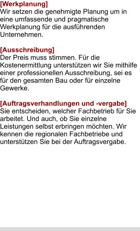 [Werkplanung] Wir setzen die genehmigte Planung um in eine umfassende und pragmatische Werkplanung für die ausführenden Unternehmen.  [Ausschreibung] Der Preis muss stimmen. Für die Kostenermittlung unterstützen wir Sie mithilfe einer professionellen Ausschreibung, sei es für den gesamten Bau oder für einzelne Gewerke.  [Auftragsverhandlungen und -vergabe] Sie entscheiden, welcher Fachbetrieb für Sie arbeitet. Und auch, ob Sie einzelne Leistungen selbst erbringen möchten. Wir kennen die regionalen Fachbetriebe und unterstützen Sie bei der Auftragsvergabe.