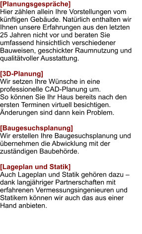 [Planungsgespräche] Hier zählen allein Ihre Vorstellungen vom künftigen Gebäude. Natürlich enthalten wir Ihnen unsere Erfahrungen aus den letzten 25 Jahren nicht vor und beraten Sie umfassend hinsichtlich verschiedener Bauweisen, geschickter Raumnutzung und qualitätvoller Ausstattung.  [3D-Planung] Wir setzen Ihre Wünsche in eine professionelle CAD-Planung um. So können Sie Ihr Haus bereits nach den ersten Terminen virtuell besichtigen. Änderungen sind dann kein Problem.  [Baugesuchsplanung] Wir erstellen Ihre Baugesuchsplanung und übernehmen die Abwicklung mit der zuständigen Baubehörde.  [Lageplan und Statik]Auch Lageplan und Statik gehören dazu – dank langjähriger Partnerschaften mit erfahrenen Vermessungsingenieuren und Statikern können wir auch das aus einer Hand anbieten.