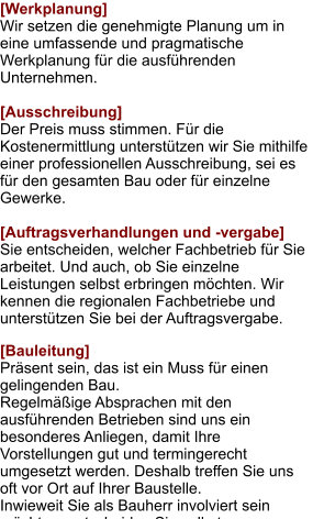 [Werkplanung] Wir setzen die genehmigte Planung um in eine umfassende und pragmatische Werkplanung für die ausführenden Unternehmen.  [Ausschreibung] Der Preis muss stimmen. Für die Kostenermittlung unterstützen wir Sie mithilfe einer professionellen Ausschreibung, sei es für den gesamten Bau oder für einzelne Gewerke.  [Auftragsverhandlungen und -vergabe] Sie entscheiden, welcher Fachbetrieb für Sie arbeitet. Und auch, ob Sie einzelne Leistungen selbst erbringen möchten. Wir kennen die regionalen Fachbetriebe und unterstützen Sie bei der Auftragsvergabe.