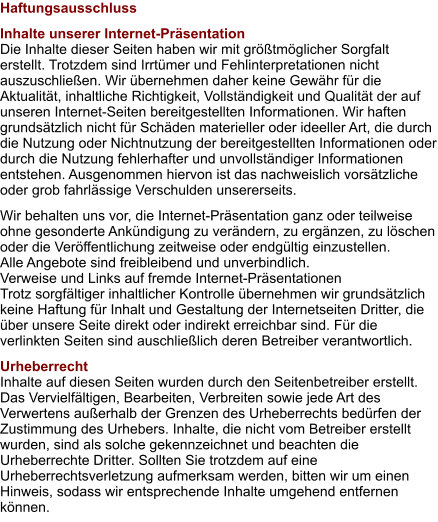 Haftungsausschluss Inhalte unserer Internet-Präsentation Die Inhalte dieser Seiten haben wir mit größtmöglicher Sorgfalt erstellt. Trotzdem sind Irrtümer und Fehlinterpretationen nicht auszuschließen. Wir übernehmen daher keine Gewähr für die Aktualität, inhaltliche Richtigkeit, Vollständigkeit und Qualität der auf unseren Internet-Seiten bereitgestellten Informationen. Wir haften grundsätzlich nicht für Schäden materieller oder ideeller Art, die durch die Nutzung oder Nichtnutzung der bereitgestellten Informationen oder durch die Nutzung fehlerhafter und unvollständiger Informationen entstehen. Ausgenommen hiervon ist das nachweislich vorsätzliche oder grob fahrlässige Verschulden unsererseits. Wir behalten uns vor, die Internet-Präsentation ganz oder teilweise ohne gesonderte Ankündigung zu verändern, zu ergänzen, zu löschen oder die Veröffentlichung zeitweise oder endgültig einzustellen. Alle Angebote sind freibleibend und unverbindlich. Verweise und Links auf fremde Internet-Präsentationen Trotz sorgfältiger inhaltlicher Kontrolle übernehmen wir grundsätzlich keine Haftung für Inhalt und Gestaltung der Internetseiten Dritter, die über unsere Seite direkt oder indirekt erreichbar sind. Für die verlinkten Seiten sind auschließlich deren Betreiber verantwortlich. Urheberrecht Inhalte auf diesen Seiten wurden durch den Seitenbetreiber erstellt. Das Vervielfältigen, Bearbeiten, Verbreiten sowie jede Art des Verwertens außerhalb der Grenzen des Urheberrechts bedürfen der Zustimmung des Urhebers. Inhalte, die nicht vom Betreiber erstellt wurden, sind als solche gekennzeichnet und beachten die Urheberrechte Dritter. Sollten Sie trotzdem auf eine Urheberrechtsverletzung aufmerksam werden, bitten wir um einen Hinweis, sodass wir entsprechende Inhalte umgehend entfernen können.