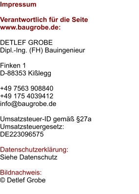 Impressum  Verantwortlich für die Seite www.baugrobe.de:  DETLEF GROBE Dipl.-Ing. (FH) Bauingenieur  Finken 1 D-88353 Kißlegg  +49 7563 908840 +49 175 4039412 info@baugrobe.de  Umsatzsteuer-ID gemäß §27a Umsatzsteuergesetz: DE223096575  Datenschutzerklärung: Siehe Datenschutz  Bildnachweis: © Detlef Grobe