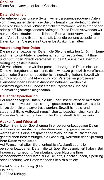 Cookies Diese Seite verwendet keine Cookies. Datensicherheit Wir erheben über unsere Seiten keine personenbezogenen Daten von Ihnen, außer denen, die Sie uns freiwillig zur Verfügung stellen. Das sind hier ausschließlich Kontaktinformationen von telefonischen oder per E-Mail zugesandten Anfragen. Diese Daten verwenden wir nur zur Kontaktaufnahme mit Ihnen. Eine weitere Verwertung oder eine Veräußerung findet nicht statt. Über die bei uns gespeicherten Daten können Sie jederzeit kostenlos Auskunft erhalten. Verarbeitung Ihrer Daten Die personenbezogenen Daten, die Sie uns mitteilen (z. B. Ihr Name und Ihre Kontaktdaten), werden nur zur Korrespondenz mit Ihnen und nur für den Zweck verarbeitet, zu dem Sie uns die Daten zur Verfügung gestellt haben. Wir versichern, dass wir Ihre personenbezogenen Daten nicht an Dritte weitergeben, es sei denn, dass wir dazu gesetzlich verpflichtet wären oder Sie vorher ausdrücklich eingewilligt haben. Soweit wir zur Durchführung und Abwicklung von Verarbeitungsprozessen Dienstleistungen Dritter in Anspruch nehmen, werden die Bestimmungen des Bundesdatenschutzgesetzes und des Telemediengesetzes eingehalten. Dauer der Speicherung Personenbezogene Daten, die uns über unsere Website mitgeteilt worden sind, werden nur so lange gespeichert, bis der Zweck erfüllt ist, zu dem sie uns anvertraut wurden. Soweit handels- und steuerrechtliche Aufbewahrungsfristen zu beachten sind, kann die Dauer der Speicherung bestimmter Daten deutlich länger sein. Auskunft und Widerruf Sollten Sie mit der Speicherung Ihrer personenbezogenen Daten nicht mehr einverstanden oder diese unrichtig geworden sein, werden wir auf eine entsprechende Weisung hin im Rahmen der gesetzlichen Bestimmungen die Löschung, Korrektur oder Sperrung Ihrer Daten veranlassen. Auf Wunsch erhalten Sie unentgeltlich Auskunft über alle personenbezogenen Daten, die wir über Sie gespeichert haben. Bei Fragen zur Erhebung, Verarbeitung oder Nutzung Ihrer personenbezogener Daten, für Auskünfte, Berichtigungen, Sperrung oder Löschung von Daten wenden Sie sich bitte an: Detlef Grobe, Dipl.-Ing. (FH) Finken 1 D-88353 Kißlegg