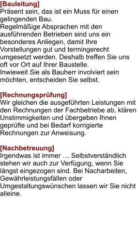 [Bauleitung] Präsent sein, das ist ein Muss für einen gelingenden Bau.  Regelmäßige Absprachen mit den ausführenden Betrieben sind uns ein besonderes Anliegen, damit Ihre Vorstellungen gut und termingerecht umgesetzt werden. Deshalb treffen Sie uns oft vor Ort auf Ihrer Baustelle. Inwieweit Sie als Bauherr involviert sein möchten, entscheiden Sie selbst.  [Rechnungsprüfung] Wir gleichen die ausgeführten Leistungen mit den Rechnungen der Fachbetriebe ab, klären Unstimmigkeiten und übergeben Ihnen geprüfte und bei Bedarf korrigierte Rechnungen zur Anweisung.  [Nachbetreuung] Irgendwas ist immer … Selbstverständlich stehen wir auch zur Verfügung, wenn Sie längst eingezogen sind. Bei Nacharbeiten, Gewährleistungsfällen oder Umgestaltungswünschen lassen wir Sie nicht alleine.