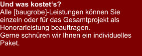 Und was kostet‘s? Alle [baugrobe]-Leistungen können Sie einzeln oder für das Gesamtprojekt als Honorarleistung beauftragen.  Gerne schnüren wir Ihnen ein individuelles Paket.