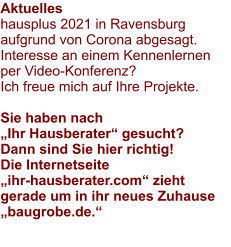 Aktuelles hausplus 2021 in Ravensburg aufgrund von Corona abgesagt.Interesse an einem Kennenlernen per Video-Konferenz? Ich freue mich auf Ihre Projekte.  Sie haben nach „Ihr Hausberater“ gesucht? Dann sind Sie hier richtig! Die Internetseite „ihr-hausberater.com“ zieht gerade um in ihr neues Zuhause „baugrobe.de.“