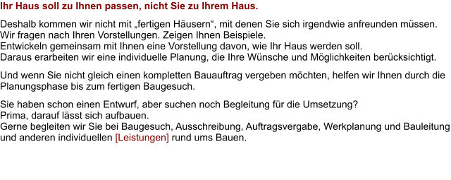 Ihr Haus soll zu Ihnen passen, nicht Sie zu Ihrem Haus. Deshalb kommen wir nicht mit „fertigen Häusern“, mit denen Sie sich irgendwie anfreunden müssen. Wir fragen nach Ihren Vorstellungen. Zeigen Ihnen Beispiele.  Entwickeln gemeinsam mit Ihnen eine Vorstellung davon, wie Ihr Haus werden soll. Daraus erarbeiten wir eine individuelle Planung, die Ihre Wünsche und Möglichkeiten berücksichtigt. Und wenn Sie nicht gleich einen kompletten Bauauftrag vergeben möchten, helfen wir Ihnen durch die Planungsphase bis zum fertigen Baugesuch. Sie haben schon einen Entwurf, aber suchen noch Begleitung für die Umsetzung?  Prima, darauf lässt sich aufbauen. Gerne begleiten wir Sie bei Baugesuch, Ausschreibung, Auftragsvergabe, Werkplanung und Bauleitung und anderen individuellen [Leistungen] rund ums Bauen.