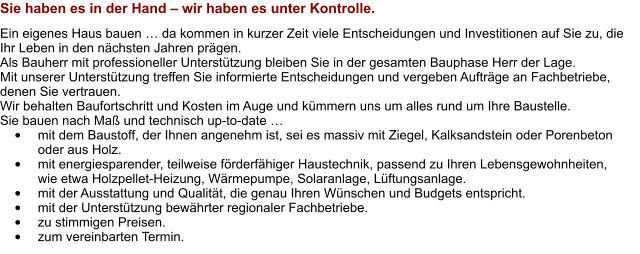 Sie haben es in der Hand – wir haben es unter Kontrolle. Ein eigenes Haus bauen … da kommen in kurzer Zeit viele Entscheidungen und Investitionen auf Sie zu, die Ihr Leben in den nächsten Jahren prägen.  Als Bauherr mit professioneller Unterstützung bleiben Sie in der gesamten Bauphase Herr der Lage.  Mit unserer Unterstützung treffen Sie informierte Entscheidungen und vergeben Aufträge an Fachbetriebe, denen Sie vertrauen.  Wir behalten Baufortschritt und Kosten im Auge und kümmern uns um alles rund um Ihre Baustelle. Sie bauen nach Maß und technisch up-to-date … •	mit dem Baustoff, der Ihnen angenehm ist, sei es massiv mit Ziegel, Kalksandstein oder Porenbeton oder aus Holz. •	mit energiesparender, teilweise förderfähiger Haustechnik, passend zu Ihren Lebensgewohnheiten, wie etwa Holzpellet-Heizung, Wärmepumpe, Solaranlage, Lüftungsanlage. •	mit der Ausstattung und Qualität, die genau Ihren Wünschen und Budgets entspricht. •	mit der Unterstützung bewährter regionaler Fachbetriebe. •	zu stimmigen Preisen. •	zum vereinbarten Termin.