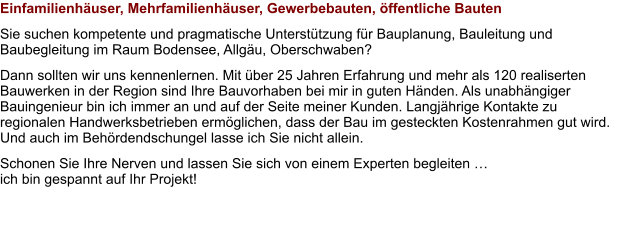 Einfamilienhäuser, Mehrfamilienhäuser, Gewerbebauten, öffentliche Bauten Sie suchen kompetente und pragmatische Unterstützung für Bauplanung, Bauleitung und Baubegleitung im Raum Bodensee, Allgäu, Oberschwaben?  Dann sollten wir uns kennenlernen. Mit über 25 Jahren Erfahrung und mehr als 120 realiserten Bauwerken in der Region sind Ihre Bauvorhaben bei mir in guten Händen. Als unabhängiger Bauingenieur bin ich immer an und auf der Seite meiner Kunden. Langjährige Kontakte zu regionalen Handwerksbetrieben ermöglichen, dass der Bau im gesteckten Kostenrahmen gut wird. Und auch im Behördendschungel lasse ich Sie nicht allein. Schonen Sie Ihre Nerven und lassen Sie sich von einem Experten begleiten … ich bin gespannt auf Ihr Projekt!